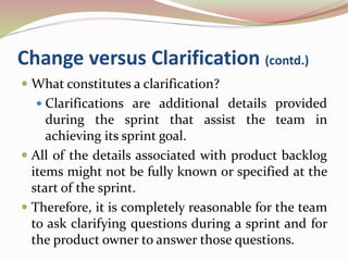 Change versus Clarification (contd.)
 What constitutes a clarification?
 Clarifications are additional details provided
during the sprint that assist the team in
achieving its sprint goal.
 All of the details associated with product backlog
items might not be fully known or specified at the
start of the sprint.
 Therefore, it is completely reasonable for the team
to ask clarifying questions during a sprint and for
the product owner to answer those questions.
 