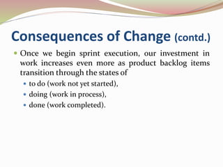 Consequences of Change (contd.)
 Once we begin sprint execution, our investment in
work increases even more as product backlog items
transition through the states of
 to do (work not yet started),
 doing (work in process),
 done (work completed).
 
