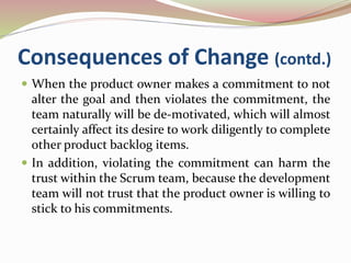 Consequences of Change (contd.)
 When the product owner makes a commitment to not
alter the goal and then violates the commitment, the
team naturally will be de-motivated, which will almost
certainly affect its desire to work diligently to complete
other product backlog items.
 In addition, violating the commitment can harm the
trust within the Scrum team, because the development
team will not trust that the product owner is willing to
stick to his commitments.
 
