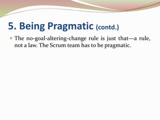 5. Being Pragmatic (contd.)
 The no-goal-altering-change rule is just that—a rule,
not a law. The Scrum team has to be pragmatic.
 