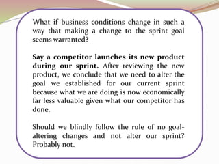 What if business conditions change in such a
way that making a change to the sprint goal
seems warranted?
Say a competitor launches its new product
during our sprint. After reviewing the new
product, we conclude that we need to alter the
goal we established for our current sprint
because what we are doing is now economically
far less valuable given what our competitor has
done.
Should we blindly follow the rule of no goal-
altering changes and not alter our sprint?
Probably not.
 