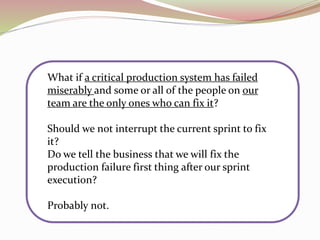 What if a critical production system has failed
miserably and some or all of the people on our
team are the only ones who can fix it?
Should we not interrupt the current sprint to fix
it?
Do we tell the business that we will fix the
production failure first thing after our sprint
execution?
Probably not.
 