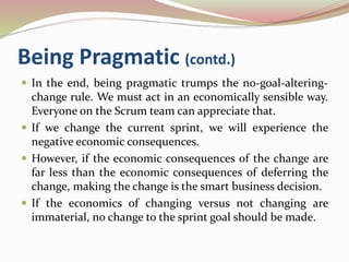 Being Pragmatic (contd.)
 In the end, being pragmatic trumps the no-goal-altering-
change rule. We must act in an economically sensible way.
Everyone on the Scrum team can appreciate that.
 If we change the current sprint, we will experience the
negative economic consequences.
 However, if the economic consequences of the change are
far less than the economic consequences of deferring the
change, making the change is the smart business decision.
 If the economics of changing versus not changing are
immaterial, no change to the sprint goal should be made.
 