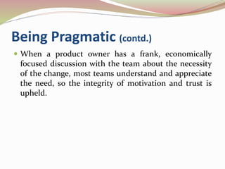Being Pragmatic (contd.)
 When a product owner has a frank, economically
focused discussion with the team about the necessity
of the change, most teams understand and appreciate
the need, so the integrity of motivation and trust is
upheld.
 