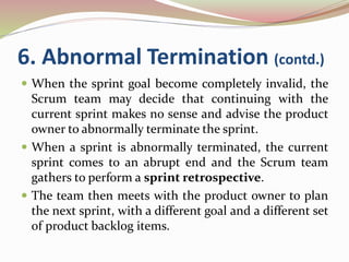 6. Abnormal Termination (contd.)
 When the sprint goal become completely invalid, the
Scrum team may decide that continuing with the
current sprint makes no sense and advise the product
owner to abnormally terminate the sprint.
 When a sprint is abnormally terminated, the current
sprint comes to an abrupt end and the Scrum team
gathers to perform a sprint retrospective.
 The team then meets with the product owner to plan
the next sprint, with a different goal and a different set
of product backlog items.
 