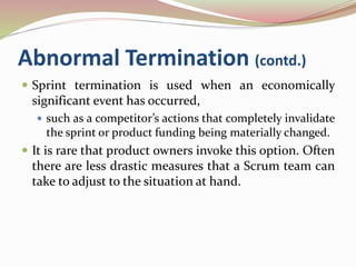 Abnormal Termination (contd.)
 Sprint termination is used when an economically
significant event has occurred,
 such as a competitor’s actions that completely invalidate
the sprint or product funding being materially changed.
 It is rare that product owners invoke this option. Often
there are less drastic measures that a Scrum team can
take to adjust to the situation at hand.
 