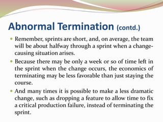 Abnormal Termination (contd.)
 Remember, sprints are short, and, on average, the team
will be about halfway through a sprint when a change-
causing situation arises.
 Because there may be only a week or so of time left in
the sprint when the change occurs, the economics of
terminating may be less favorable than just staying the
course.
 And many times it is possible to make a less dramatic
change, such as dropping a feature to allow time to fix
a critical production failure, instead of terminating the
sprint.
 