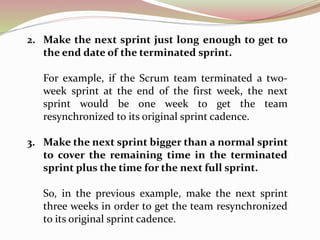2. Make the next sprint just long enough to get to
the end date of the terminated sprint.
For example, if the Scrum team terminated a two-
week sprint at the end of the first week, the next
sprint would be one week to get the team
resynchronized to its original sprint cadence.
3. Make the next sprint bigger than a normal sprint
to cover the remaining time in the terminated
sprint plus the time for the next full sprint.
So, in the previous example, make the next sprint
three weeks in order to get the team resynchronized
to its original sprint cadence.
 