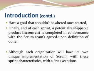 Introduction (contd.)
 Have a goal that shouldn’t be altered once started,
 Finally, end of each sprint, a potentially shippable
product increment is completed in conformance
with the Scrum team’s agreed-upon definition of
done.
 Although each organization will have its own
unique implementation of Scrum, with these
sprint characteristics, with a few exceptions.
 