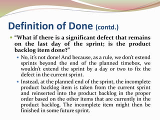 Definition of Done (contd.)
 “What if there is a significant defect that remains
on the last day of the sprint; is the product
backlog item done?”
 No, it’s not done! And because, as a rule, we don’t extend
sprints beyond the end of the planned timebox, we
wouldn’t extend the sprint by a day or two to fix the
defect in the current sprint.
 Instead, at the planned end of the sprint, the incomplete
product backlog item is taken from the current sprint
and reinserted into the product backlog in the proper
order based on the other items that are currently in the
product backlog. The incomplete item might then be
finished in some future sprint.
 