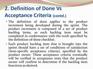 2. Definition of Done Vs
Acceptance Criteria (contd.)
 The definition of done applies to the product
increment being developed during the sprint. The
product increment is composed of a set of product
backlog items, so each backlog item must be
completed in conformance with the work specified by
the definition-of-done checklist.
 Each product backlog item that is brought into the
sprint should have a set of conditions of satisfaction
(item-specific acceptance criteria), specified by the
product owner. These acceptance criteria eventually
will be verified in acceptance tests that the product
owner will confirm to determine if the backlog item
functions as desired.
 