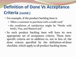 Definition of Done Vs Acceptance
Criteria (contd.)
 For example, if the product backlog item is
 “Allow a customer to purchase with a credit card,”
 the conditions of satisfaction might be “Works with
AmEx, Visa, and MasterCard.”
 So each product backlog item will have its own
appropriate set of acceptance criteria. These item-
specific criteria are in addition to, not in lieu of, the
done criteria specified by the definition-of-done
checklist, which apply to all product backlog items.
 