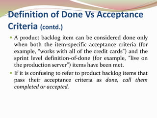 Definition of Done Vs Acceptance
Criteria (contd.)
 A product backlog item can be considered done only
when both the item-specific acceptance criteria (for
example, “works with all of the credit cards”) and the
sprint level definition-of-done (for example, “live on
the production server”) items have been met.
 If it is confusing to refer to product backlog items that
pass their acceptance criteria as done, call them
completed or accepted.
 