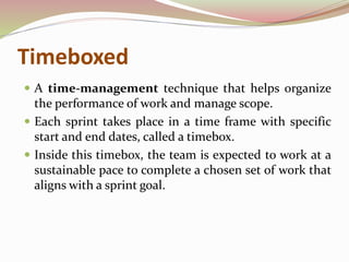 Timeboxed
 A time-management technique that helps organize
the performance of work and manage scope.
 Each sprint takes place in a time frame with specific
start and end dates, called a timebox.
 Inside this timebox, the team is expected to work at a
sustainable pace to complete a chosen set of work that
aligns with a sprint goal.
 