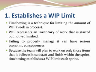 1. Establishes a WIP Limit
 Timeboxing is a technique for limiting the amount of
WIP (work in process).
 WIP represents an inventory of work that is started
but not yet finished.
 Failing to properly manage it can have serious
economic consequences.
 Because the team will plan to work on only those items
that it believes it can start and finish within the sprint,
timeboxing establishes a WIP limit each sprint.
 