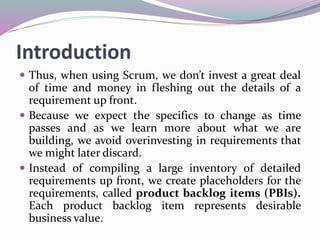 Introduction
 Thus, when using Scrum, we don’t invest a great deal
of time and money in fleshing out the details of a
requirement up front.
 Because we expect the specifics to change as time
passes and as we learn more about what we are
building, we avoid overinvesting in requirements that
we might later discard.
 Instead of compiling a large inventory of detailed
requirements up front, we create placeholders for the
requirements, called product backlog items (PBIs).
Each product backlog item represents desirable
business value.
 