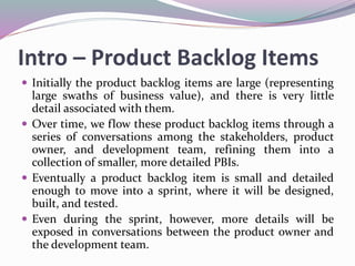 Intro – Product Backlog Items
 Initially the product backlog items are large (representing
large swaths of business value), and there is very little
detail associated with them.
 Over time, we flow these product backlog items through a
series of conversations among the stakeholders, product
owner, and development team, refining them into a
collection of smaller, more detailed PBIs.
 Eventually a product backlog item is small and detailed
enough to move into a sprint, where it will be designed,
built, and tested.
 Even during the sprint, however, more details will be
exposed in conversations between the product owner and
the development team.
 
