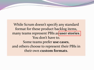 While Scrum doesn’t specify any standard
format for these product backlog items,
many teams represent PBIs as user stories.
You don’t have to.
Some teams prefer use cases,
and others choose to represent their PBIs in
their own custom formats.
 