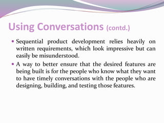 Using Conversations (contd.)
 Sequential product development relies heavily on
written requirements, which look impressive but can
easily be misunderstood.
 A way to better ensure that the desired features are
being built is for the people who know what they want
to have timely conversations with the people who are
designing, building, and testing those features.
 