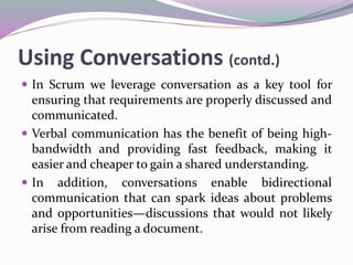 Using Conversations (contd.)
 In Scrum we leverage conversation as a key tool for
ensuring that requirements are properly discussed and
communicated.
 Verbal communication has the benefit of being high-
bandwidth and providing fast feedback, making it
easier and cheaper to gain a shared understanding.
 In addition, conversations enable bidirectional
communication that can spark ideas about problems
and opportunities—discussions that would not likely
arise from reading a document.
 