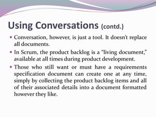 Using Conversations (contd.)
 Conversation, however, is just a tool. It doesn’t replace
all documents.
 In Scrum, the product backlog is a “living document,”
available at all times during product development.
 Those who still want or must have a requirements
specification document can create one at any time,
simply by collecting the product backlog items and all
of their associated details into a document formatted
however they like.
 