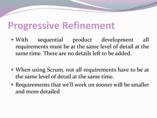 Progressive Refinement
 With sequential product development all
requirements must be at the same level of detail at the
same time. There are no details left to be added.
 When using Scrum, not all requirements have to be at
the same level of detail at the same time.
 Requirements that we’ll work on sooner will be smaller
and more detailed
 