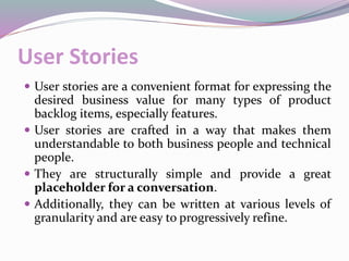 User Stories
 User stories are a convenient format for expressing the
desired business value for many types of product
backlog items, especially features.
 User stories are crafted in a way that makes them
understandable to both business people and technical
people.
 They are structurally simple and provide a great
placeholder for a conversation.
 Additionally, they can be written at various levels of
granularity and are easy to progressively refine.
 