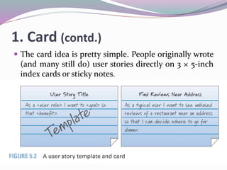 1. Card (contd.)
 The card idea is pretty simple. People originally wrote
(and many still do) user stories directly on 3 × 5-inch
index cards or sticky notes.
 