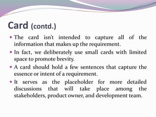 Card (contd.)
 The card isn’t intended to capture all of the
information that makes up the requirement.
 In fact, we deliberately use small cards with limited
space to promote brevity.
 A card should hold a few sentences that capture the
essence or intent of a requirement.
 It serves as the placeholder for more detailed
discussions that will take place among the
stakeholders, product owner, and development team.
 
