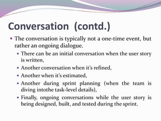 Conversation (contd.)
 The conversation is typically not a one-time event, but
rather an ongoing dialogue.
 There can be an initial conversation when the user story
is written,
 Another conversation when it’s refined,
 Another when it’s estimated,
 Another during sprint planning (when the team is
diving intothe task-level details),
 Finally, ongoing conversations while the user story is
being designed, built, and tested during the sprint.
 