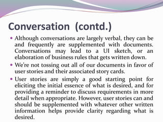 Conversation (contd.)
 Although conversations are largely verbal, they can be
and frequently are supplemented with documents.
Conversations may lead to a UI sketch, or an
elaboration of business rules that gets written down.
 We’re not tossing out all of our documents in favor of
user stories and their associated story cards.
 User stories are simply a good starting point for
eliciting the initial essence of what is desired, and for
providing a reminder to discuss requirements in more
detail when appropriate. However, user stories can and
should be supplemented with whatever other written
information helps provide clarity regarding what is
desired.
 