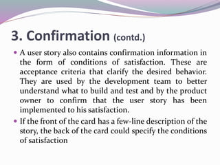 3. Confirmation (contd.)
 A user story also contains confirmation information in
the form of conditions of satisfaction. These are
acceptance criteria that clarify the desired behavior.
They are used by the development team to better
understand what to build and test and by the product
owner to confirm that the user story has been
implemented to his satisfaction.
 If the front of the card has a few-line description of the
story, the back of the card could specify the conditions
of satisfaction
 