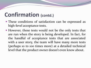 Confirmation (contd.)
 These conditions of satisfaction can be expressed as
high-level acceptance tests.
 However, these tests would not be the only tests that
are run when the story is being developed. In fact, for
the handful of acceptance tests that are associated
with a user story, the team will have many more tests
(perhaps 10 to 100 times more) at a detailed technical
level that the product owner doesn’t even know about.
 