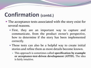 Confirmation (contd.)
 The acceptance tests associated with the story exist for
several reasons.
 First, they are an important way to capture and
communicate, from the product owner’s perspective,
how to determine if the story has been implemented
correctly.
 These tests can also be a helpful way to create initial
stories and refine them as more details become known.
 This approach is sometimes called specification by example
or acceptance-test-driven development (ATTD). The idea
is fairly intuitive.
 