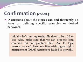 Confirmation (contd.)
 Discussions about the stories can and frequently do
focus on defining specific examples or desired
behaviors.
Initially, let’s limit uploaded file sizes to be 1 GB or
less. Also, make sure that we can properly load
common text and graphics files. And for legal
reasons we can’t have any files with digital rights
management (DRM) restrictions loaded to the wiki.
 