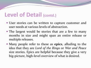 Level of Detail (contd.)
 User stories can be written to capture customer and
user needs at various levels of abstraction.
 The largest would be stories that are a few to many
months in size and might span an entire release or
multiple releases.
 Many people refer to these as epics, alluding to the
idea that they are Lord of the Rings or War and Peace
size stories. Epics are helpful because they give a very
big-picture, high-level overview of what is desired.
 
