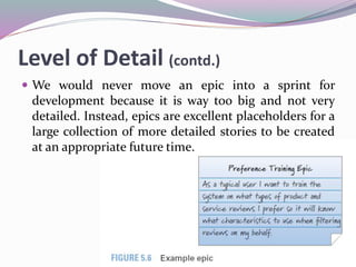 Level of Detail (contd.)
 We would never move an epic into a sprint for
development because it is way too big and not very
detailed. Instead, epics are excellent placeholders for a
large collection of more detailed stories to be created
at an appropriate future time.
 