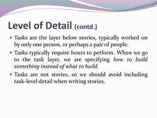 Level of Detail (contd.)
 Tasks are the layer below stories, typically worked on
by only one person, or perhaps a pair of people.
 Tasks typically require hours to perform. When we go
to the task layer, we are specifying how to build
something instead of what to build.
 Tasks are not stories, so we should avoid including
task-level detail when writing stories.
 