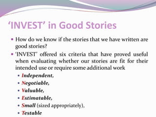 ‘INVEST’ in Good Stories
 How do we know if the stories that we have written are
good stories?
 ‘INVEST’ offered six criteria that have proved useful
when evaluating whether our stories are fit for their
intended use or require some additional work
 Independent,
 Negotiable,
 Valuable,
 Estimatable,
 Small (sized appropriately),
 Testable
 