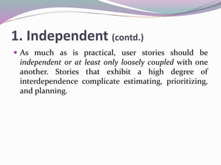 1. Independent (contd.)
 As much as is practical, user stories should be
independent or at least only loosely coupled with one
another. Stories that exhibit a high degree of
interdependence complicate estimating, prioritizing,
and planning.
 