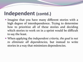Independent (contd.)
 Imagine that you have many different stories with a
high degree of interdependence. Trying to determine
how to prioritize all of these stories and deciding
which stories to work on in a sprint would be difficult
to say the least.
 When applying the independent criteria, the goal is not
to eliminate all dependencies, but instead to write
stories in a way that minimizes dependencies.
 