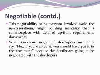 Negotiable (contd.)
 This negotiability helps everyone involved avoid the
us-versus-them, finger pointing mentality that is
commonplace with detailed up-front requirements
documents.
 When stories are negotiable, developers can’t really
say, “Hey, if you wanted it, you should have put it in
the document,” because the details are going to be
negotiated with the developers.
 