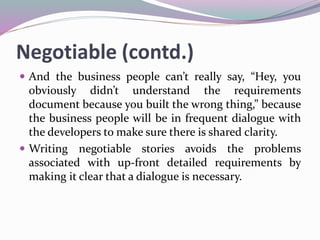 Negotiable (contd.)
 And the business people can’t really say, “Hey, you
obviously didn’t understand the requirements
document because you built the wrong thing,” because
the business people will be in frequent dialogue with
the developers to make sure there is shared clarity.
 Writing negotiable stories avoids the problems
associated with up-front detailed requirements by
making it clear that a dialogue is necessary.
 