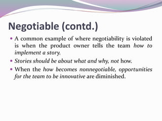 Negotiable (contd.)
 A common example of where negotiability is violated
is when the product owner tells the team how to
implement a story.
 Stories should be about what and why, not how.
 When the how becomes nonnegotiable, opportunities
for the team to be innovative are diminished.
 
