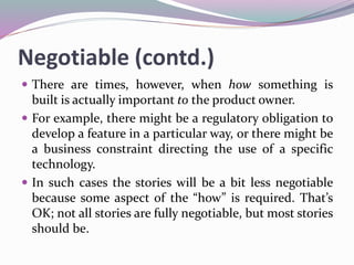 Negotiable (contd.)
 There are times, however, when how something is
built is actually important to the product owner.
 For example, there might be a regulatory obligation to
develop a feature in a particular way, or there might be
a business constraint directing the use of a specific
technology.
 In such cases the stories will be a bit less negotiable
because some aspect of the “how” is required. That’s
OK; not all stories are fully negotiable, but most stories
should be.
 