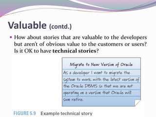 Valuable (contd.)
 How about stories that are valuable to the developers
but aren’t of obvious value to the customers or users?
Is it OK to have technical stories?
 