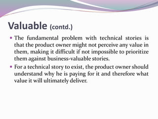 Valuable (contd.)
 The fundamental problem with technical stories is
that the product owner might not perceive any value in
them, making it difficult if not impossible to prioritize
them against business-valuable stories.
 For a technical story to exist, the product owner should
understand why he is paying for it and therefore what
value it will ultimately deliver.
 