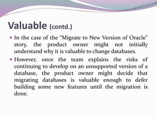 Valuable (contd.)
 In the case of the “Migrate to New Version of Oracle”
story, the product owner might not initially
understand why it is valuable to change databases.
 However, once the team explains the risks of
continuing to develop on an unsupported version of a
database, the product owner might decide that
migrating databases is valuable enough to defer
building some new features until the migration is
done.
 