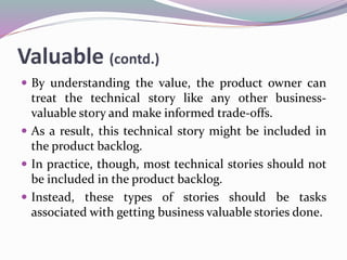 Valuable (contd.)
 By understanding the value, the product owner can
treat the technical story like any other business-
valuable story and make informed trade-offs.
 As a result, this technical story might be included in
the product backlog.
 In practice, though, most technical stories should not
be included in the product backlog.
 Instead, these types of stories should be tasks
associated with getting business valuable stories done.
 