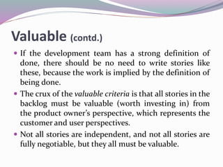 Valuable (contd.)
 If the development team has a strong definition of
done, there should be no need to write stories like
these, because the work is implied by the definition of
being done.
 The crux of the valuable criteria is that all stories in the
backlog must be valuable (worth investing in) from
the product owner’s perspective, which represents the
customer and user perspectives.
 Not all stories are independent, and not all stories are
fully negotiable, but they all must be valuable.
 